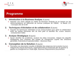 17
Programme
1. Introduction à la Business Analyse (4 jours)
 Apporter une vision globale du métier de Business Analyste en se basant sur les
recommandations du référentiel de bonnes pratiques de l’IIBA®, le Babok 3.0.
- Concepts clés de la BA
2. Techniques d’élicitation et de collaboration (5 jours)
 Acquérir les techniques d’élicitation et de communication pour gérer la collaboration
entre les parties prenantes afin de faire jaillir et identifier les «vrais» besoins.
- Entrainement Vidéo.
3. Analyse Stratégique (6 jours)
 Savoir identifier les problèmes, soutenir les idées innovantes, intégrer les objectifs
stratégiques pour proposer des projets de changement auprès des directions
générales, financières et opérationnelles – Business Case
4. Conception de la Solution (5 jours)
 Permettre une description visuelle et détaillée des exigences de la solution tout en
intégrant les risques techniques, organisationnels et contextuels afin de garantir la
gestion du changement en mode Agile. Business Requirements Documention
 