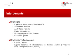 18
Intervenants
 Praticiens
 Experts en management des processus
 Analyste de la valeur
 Analyste de système
 Expert comportement
 Architecte système d’information
 Consultant qualité
 Professionnels reconnus
 Certifiés CBAP©
 Experts nationaux et internationaux en Business analyse (Professeur
Nord-Amérique et Europe, Suisse)
 