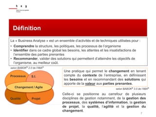 7
Définition
La « Business Analyse » est un ensemble d’activités et de techniques utilisées pour :
• Comprendre la structure, les politiques, les processus de l’organisme
• Identifier dans ce cadre global les besoins, les attentes et les insatisfactions de
l’ensemble des parties prenantes
• Recommander, valider des solutions qui permettent d’atteindre les objectifs de
l’organisme, au meilleur coût.
Celle-ci se positionne au carrefour de plusieurs
disciplines de gestion notamment, de la gestion des
processus, des systèmes d’information, la gestion
de projet, la qualité, l’agilité et la gestion du
changement.
selon BABOK®
2.0 de l’IIBA®
Processus S.I.
Qualité Projet
Changement / Agile
Une pratique qui permet le changement en tenant
compte du contexte de l’entreprise, en définissant
les besoins et en recommandant des solutions qui
apporte de la valeur aux parties prenantes.
selon BABOK®
3.0 de l’IIBA®
 