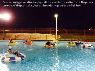 Bumper boats get wet after the players find a spray button on the boats. The players
came out of the pool soaked, but laughing with huge smiles on their faces.
 