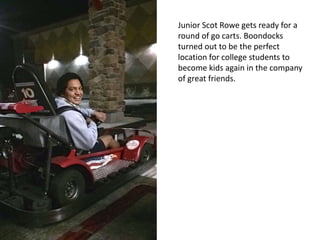 Junior Scot Rowe gets ready for a
round of go carts. Boondocks
turned out to be the perfect
location for college students to
become kids again in the company
of great friends.
 