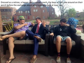 Dressed as a retiree, a lawyer and a soccer coach, the boys of SAE joke around on their
porch before the exchange about who is going to win at laser tag.
 