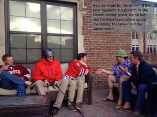 Bets are made for the winner of the
laser tag game. It’s going to be the
Denver hockey coach, the ski bum
and the Blackhawks player against
the retiree, the lawyer and the
soccer coach.
 