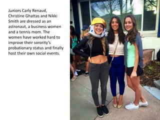 Juniors Carly Renaud,
Christine Ghattas and Nikki
Smith are dressed as an
astronaut, a business women
and a tennis mom. The
women have worked hard to
improve their sorority’s
probationary status and finally
host their own social events.
 