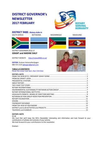DISTRICT GOVERNOR’s
NEWSLETTER
2017 FEBRUARY
DISTRICT 9400 - Rotary clubs in
SOUTH AFRICA BOTSWANA MOZAMBIQUE SWAZILAND
DISTRICT GOVERNOR 2016-17
GRANT and NADINE DALY
DISTRICT WEBSITE http://rotary9400.co.za/
EDITOR: Graham Katzenellenbogen
082 555 1122 gkbogen@gmail.com
TABLE of CONTENTS
Hover the cursor over item, then Ctrl-Click
EDITOR’s NOTE.....................................................................................................................................................1
FROM THE DESK OF R.I. PRESIDENT JOHN F GERM ................................................................................2
FROM DG GRANT’s DESK ........................................................................................................................3
PRESIDENTIAL CITATION.........................................................................................................................5
ABOUT ROTARY.......................................................................................................................................5
THE 4-WAY TEST STORY..........................................................................................................................5
ROTARY INTERNATIONAL........................................................................................................................6
ENVIRONMENTAL SUSTAINABILITY ROTARIAN ACTION GROUP ............................................................7
ROTARY INTERNATIONAL INSTITUTES ....................................................................................................8
HIGHLIGHTS FROM R.I. BOARD OF DIRECTORS MEETING......................................................................9
ROTARIAN ACTION GROUP ADDICTION PREVENTION..........................................................................10
ROTARY FOUNDATION..........................................................................................................................11
DISCON..................................................................................................................................................11
FRIENDSHIP EXCHANGE ........................................................................................................................12
FROM THE DESK OF DGA NADINE.........................................................................................................12
DISTRICT and CLUB ACTIVITIES and PROJECTS .....................................................................................13
TAILPIECES and HUMOUR.....................................................................................................................15
EDITOR’s NOTE
Hi All
We trust that we’ll keep the DG’s Newsletter interesting and informative and look forward to your
contributions of articles and pictures of your activity.
We look forward to your contributions to the newsletter.
Graham
 