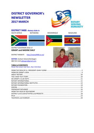 DISTRICT GOVERNOR’s
NEWSLETTER
2017 MARCH
DISTRICT 9400 - Rotary clubs in
SOUTH AFRICA BOTSWANA MOZAMBIQUE SWAZILAND
DISTRICT GOVERNOR 2016-17
GRANT and NADINE DALY
DISTRICT WEBSITE http://rotary9400.co.za/
EDITOR: Graham Katzenellenbogen
082 555 1122 gkbogen@gmail.com
TABLE of CONTENTS
Hover the cursor over item, then Ctrl-Click
FROM THE DESK OF R.I. PRESIDENT JOHN F GERM ................................................................................2
FROM DG GRANT’s DESK ........................................................................................................................4
ABOUT ROTARY.....................................................................................................................................10
THE 4-WAY TEST STORY........................................................................................................................10
DG GRANT’s CLUB VISITS ......................................................................................................................11
ROTARY INTERNATIONAL......................................................................................................................11
ROTARY INTERNATIONAL INSTITUTES ..................................................................................................12
ROTARY FOUNDATION..........................................................................................................................14
DISCON..................................................................................................................................................15
FRIENDSHIP EXCHANGE ........................................................................................................................16
FROM THE DESK OF DGA NADINE.........................................................................................................17
DISTRICT and CLUB ACTIVITIES and PROJECTS .....................................................................................18
RYLA ......................................................................................................................................................23
TAILPIECES and HUMOUR.....................................................................................................................24
 