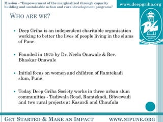 Mission – “Empowerment of the marginalized through capacity      www.deepgriha.org
building and sustainable urban and rural development programs”


   WHO ARE WE?

        Deep Griha is an independent charitable organisation
         working to better the lives of people living in the slums
         of Pune.

        Founded in 1975 by Dr. Neela Onawale & Rev.
         Bhaskar Onawale

        Initial focus on women and children of Ramtekadi
         slum, Pune

        Today Deep Griha Society works in three urban slum
         communities - Tadiwala Road, Ramtekadi, Bibvewadi
         and two rural projects at Kasurdi and Chaufula


GET STARTED & MAKE AN IMPACT                               WWW.NIPUNE.ORG
 