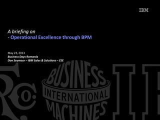 May 23, 2013
Business Days Romania
Don Seymour – IBM Sales & Solutions – CEE
A briefing on
- Operational Excellence through BPM
 