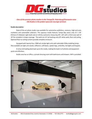 - One of the premier photo studios in the Tampa/St. Petersburg/Clearwater area
- DG Studios is the perfect space for any type of shoot
Studio description:
State-of-the-art photo studio now available for automotive publishers, restorers, high-end auto
marketers and automobile collectors. This spacious studio features Tampa Bay area’s only 15’ x 30’
Chimera F2 Modular Light bank and an infinity cyclorama measuring 38’ x 38’ with a third cove wall of
20’ for complete U-shape coverage. The walls are 14’ tall backing onto 20’ white walls, floor and ceiling.
Optional floor-to-ceiling curtains provide complete enclosure.
Equipped with twenty-four, 2400 w/s strobe light units with selectable 250w modeling lamps.
Also available are light unit stands, reflectors, soft boxes, speed rings, umbrellas, hot lights and Gojacks.
A ramp and loading dock back up to the studio, making the load-in of vehicles and equipment
quick and effortless.
Studio area has an office, a private dressing room with bathrooms and showers. Wifi is provided.
DG Studios - 4911 Creekside Drive, Suite B, Clearwater, FL 33760 - 727-536-2777 - studio@dggroupinc.com
 