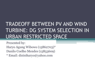 TRADEOFF BETWEEN PV AND WIND
TURBINE: DG SYSTEM SELECTION IN
URBAN RESTRICTED SPACE
Presented by:
Haryo Agung Wibowo (15862703)*
Danilo Coelho Mendes (15853609)
* Email: disiniharyo@yahoo.com
 