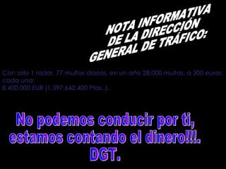Con solo 1 radar, 77 multas diarias, en un año 28.000 multas, a 300 euros cada una:   8.400.000 EUR (1.397.642.400 Ptas..).   NOTA INFORMATIVA  DE LA DIRECCIÓN  GENERAL DE TRÁFICO:  No podemos conducir por ti,  estamos contando el dinero!!!.  DGT.  