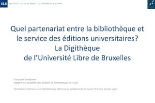 Quel partenariat entre la bibliothèque et
 le service des éditions universitaires?
              La Digithèque
    de l’Université Libre de Bruxelles

 Françoise Vandooren
 Attaché à la Direction des Archives & Bibliothèques de l’ULB

 Formation continue « Les bibliothèques éditrices ou productrices de savoir, 8-9 juin, enssib, Lyon.
 