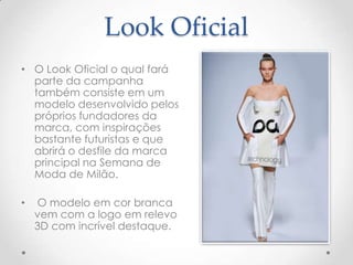 Look Oficial
• O Look Oficial o qual fará
parte da campanha
também consiste em um
modelo desenvolvido pelos
próprios fundadores da
marca, com inspirações
bastante futuristas e que
abrirá o desfile da marca
principal na Semana de
Moda de Milão.
• O modelo em cor branca
vem com a logo em relevo
3D com incrível destaque.
 