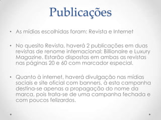 Publicações
• As mídias escolhidas foram: Revista e Internet
• No quesito Revista, haverá 2 publicações em duas
revistas de renome internacional: Billionaire e Luxury
Magazine. Estarão dispostas em ambas as revistas
nas páginas 20 e 60 com marcador especial.
• Quanto à internet, haverá divulgação nas mídias
sociais e site oficial com banners, à esta campanha
destina-se apenas a propagação do nome da
marca, pois trata-se de uma campanha fechada e
com poucos felizardos.
 