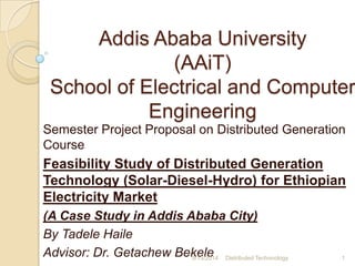 Addis Ababa University
(AAiT)
School of Electrical and Computer
Engineering
Semester Project Proposal on Distributed Generation
Course
Feasibility Study of Distributed Generation
Technology (Solar-Diesel-Hydro) for Ethiopian
Electricity Market
(A Case Study in Addis Ababa City)
By Tadele Haile
Advisor: Dr. Getachew Bekele5/13/2014 Distributed Techonology 1
 