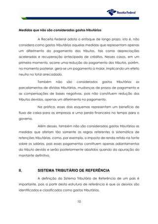 10
Medidas que não são consideradas gastos tributários
A Receita Federal adota o enfoque de longo prazo, isto é, não
considera como gastos tributários aquelas medidas que representam apenas
um diferimento do pagamento dos tributos, tais como depreciações
aceleradas e recuperação antecipada de créditos. Nesses casos, em um
primeiro momento, ocorre uma redução do pagamento dos tributos, porém,
no momento posterior, gera-se um pagamento a maior, implicando um efeito
neutro no total arrecadado.
Também não são considerados gastos tributários os
parcelamentos de dívidas tributárias, mudanças de prazos de pagamento e
as compensações de bases negativas, pois não constituem redução dos
tributos devidos, apenas um diferimento no pagamento.
Na prática, esses dois esquemas representam um benefício de
fluxo de caixa para as empresas e uma perda financeira no tempo para o
governo.
Além desses, também não são consideradas gastos tributários as
medidas que afetam tão somente as regras referentes à sistemática de
retenções tributárias, como, por exemplo, o imposto de renda retido na fonte
sobre os salários, pois esses pagamentos constituem apenas adiantamentos
do tributo devido e serão posteriormente abatidos quando da apuração do
montante definitivo.
II. SISTEMA TRIBUTÁRIO DE REFERÊNCIA
A definição do Sistema Tributário de Referência de um país é
importante, pois a partir desta estrutura de referência é que os desvios são
identificados e classificados como gastos tributários.
 