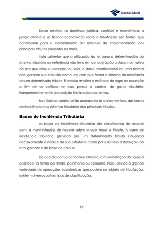 12
Nesse sentido, as doutrinas jurídica, contábil e econômica, a
jurisprudência e as teorias econômicas sobre a tributação são fontes que
contribuem para o delineamento da estrutura de implementação dos
principais tributos presentes no Brasil.
Insta salientar que a utilização da lei para a determinação do
sistema tributário de referência não leva em consideração o status normativo
do ato que criou a exceção, ou seja, o status constitucional de uma norma
não garante sua inclusão como um item que forma o sistema de referência
de um determinado tributo. É preciso analisar a essência da regra de exceção
a fim de se verificar se essa possui o caráter de gasto tributário,
independentemente da posição hierárquica da norma.
Nos tópicos abaixo serão abordados as características das bases
de incidência e os sistemas tributários dos principais tributos.
Bases de Incidência Tributária
As bases de incidência tributárias são classificadas de acordo
com a manifestação de riqueza sobre a qual recai o tributo. A base de
incidência tributária gravada por um determinado tributo influencia
decisivamente o núcleo de sua estrutura, como por exemplo a definição do
fato gerador e da base de cálculo.
De acordo com a economia clássica, a manifestação da riqueza
aparece na forma de renda, patrimônio ou consumo. Hoje, devido à grande
variedade de operações econômicas que podem ser objeto de tributação,
existem diversos outros tipos de classificação.
 