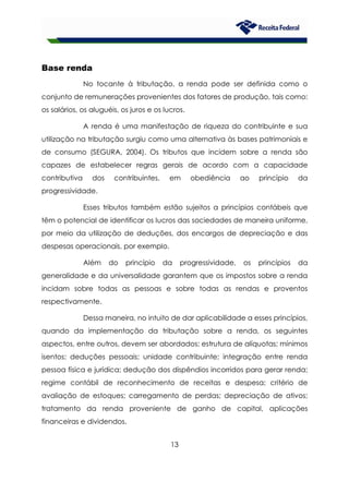 13
Base renda
No tocante à tributação, a renda pode ser definida como o
conjunto de remunerações provenientes dos fatores de produção, tais como:
os salários, os aluguéis, os juros e os lucros.
A renda é uma manifestação de riqueza do contribuinte e sua
utilização na tributação surgiu como uma alternativa às bases patrimoniais e
de consumo (SEGURA, 2004). Os tributos que incidem sobre a renda são
capazes de estabelecer regras gerais de acordo com a capacidade
contributiva dos contribuintes, em obediência ao princípio da
progressividade.
Esses tributos também estão sujeitos a princípios contábeis que
têm o potencial de identificar os lucros das sociedades de maneira uniforme,
por meio da utilização de deduções, dos encargos de depreciação e das
despesas operacionais, por exemplo.
Além do princípio da progressividade, os princípios da
generalidade e da universalidade garantem que os impostos sobre a renda
incidam sobre todas as pessoas e sobre todas as rendas e proventos
respectivamente.
Dessa maneira, no intuito de dar aplicabilidade a esses princípios,
quando da implementação da tributação sobre a renda, os seguintes
aspectos, entre outros, devem ser abordados: estrutura de alíquotas; mínimos
isentos; deduções pessoais; unidade contribuinte; integração entre renda
pessoa física e jurídica; dedução dos dispêndios incorridos para gerar renda;
regime contábil de reconhecimento de receitas e despesa; critério de
avaliação de estoques; carregamento de perdas; depreciação de ativos;
tratamento da renda proveniente de ganho de capital, aplicações
financeiras e dividendos.
 