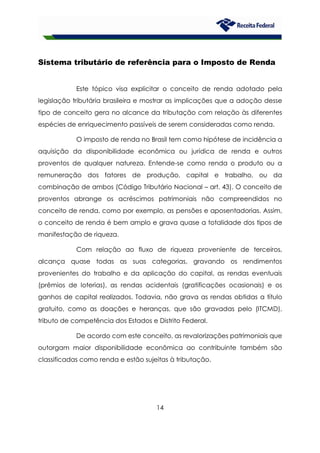 14
Sistema tributário de referência para o Imposto de Renda
Este tópico visa explicitar o conceito de renda adotado pela
legislação tributária brasileira e mostrar as implicações que a adoção desse
tipo de conceito gera no alcance da tributação com relação às diferentes
espécies de enriquecimento passíveis de serem consideradas como renda.
O imposto de renda no Brasil tem como hipótese de incidência a
aquisição da disponibilidade econômica ou jurídica de renda e outros
proventos de qualquer natureza. Entende-se como renda o produto ou a
remuneração dos fatores de produção, capital e trabalho, ou da
combinação de ambos (Código Tributário Nacional – art. 43). O conceito de
proventos abrange os acréscimos patrimoniais não compreendidos no
conceito de renda, como por exemplo, as pensões e aposentadorias. Assim,
o conceito de renda é bem amplo e grava quase a totalidade dos tipos de
manifestação de riqueza.
Com relação ao fluxo de riqueza proveniente de terceiros,
alcança quase todas as suas categorias, gravando os rendimentos
provenientes do trabalho e da aplicação do capital, as rendas eventuais
(prêmios de loterias), as rendas acidentais (gratificações ocasionais) e os
ganhos de capital realizados. Todavia, não grava as rendas obtidas a título
gratuito, como as doações e heranças, que são gravadas pelo (ITCMD),
tributo de competência dos Estados e Distrito Federal.
De acordo com este conceito, as revalorizações patrimoniais que
outorgam maior disponibilidade econômica ao contribuinte também são
classificadas como renda e estão sujeitas à tributação.
 