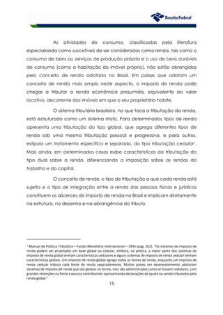 15
As atividades de consumo, classificadas pela literatura
especializada como suscetíveis de ser considerados como renda, tais como o
consumo de bens ou serviços de produção própria e o uso de bens duráveis
de consumo (como a habitação do imóvel próprio), não estão abrangidas
pelo conceito de renda adotado no Brasil. Em países que adotam um
conceito de renda mais amplo neste aspecto, o imposto de renda pode
chegar a tributar a renda econômica presumida, equivalente ao valor
locativo, decorrente dos imóveis em que o seu proprietário habite.
O sistema tributário brasileiro, no que toca a tributação da renda,
está estruturado como um sistema misto. Para determinados tipos de renda
apresenta uma tributação do tipo global, que agrega diferentes tipos de
renda sob uma mesma tributação pessoal e progressiva, e para outros,
estipula um tratamento específico e separado, do tipo tributação cedular1.
Mais ainda, em determinados casos exibe características da tributação do
tipo dual sobre a renda, diferenciando a imposição sobre as rendas do
trabalho e do capital.
O conceito de renda, o tipo de tributação a que cada renda está
sujeita e o tipo de integração entre a renda das pessoas físicas e jurídicas
constituem os alicerces do imposto de renda no Brasil e implicam diretamente
na estrutura, no desenho e na abrangência do tributo.
1
Manual de Política Tributária – Fundo Monetário Internacional – 1995 (pag. 262). “Os sistemas de imposto de
renda podem ser projetados em base global ou cedular, embora, na prática, a maior parte dos sistemas de
imposto de renda global tenham características cedulares e alguns sistemas de imposto de renda cedular tenham
características globais. Um imposto de renda global agrega todas as fontes de renda, enquanto um imposto de
renda cedular tributa cada fonte de renda separadamente. Muitos países em desenvolvimento adotaram
sistemas de imposto de renda que são globais na forma, mas são administrados como se fossem cedulares, com
grandes retenções na fonte e poucos contribuintes apresentando declarações de ajuste ou sendo tributados pela
renda global.”
 
