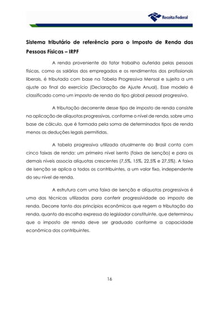 16
Sistema tributário de referência para o Imposto de Renda das
Pessoas Físicas – IRPF
A renda proveniente do fator trabalho auferida pelas pessoas
físicas, como os salários dos empregados e os rendimentos dos profissionais
liberais, é tributada com base na Tabela Progressiva Mensal e sujeita a um
ajuste ao final do exercício (Declaração de Ajuste Anual). Esse modelo é
classificado como um imposto de renda do tipo global pessoal progressivo.
A tributação decorrente desse tipo de imposto de renda consiste
na aplicação de alíquotas progressivas, conforme o nível de renda, sobre uma
base de cálculo, que é formada pela soma de determinados tipos de renda
menos as deduções legais permitidas.
A tabela progressiva utilizada atualmente do Brasil conta com
cinco faixas de renda: um primeiro nível isento (faixa de isenção) e para os
demais níveis associa alíquotas crescentes (7,5%, 15%, 22,5% e 27,5%). A faixa
de isenção se aplica a todos os contribuintes, a um valor fixo, independente
do seu nível de renda.
A estrutura com uma faixa de isenção e alíquotas progressivas é
uma das técnicas utilizadas para conferir progressividade ao imposto de
renda. Decorre tanto dos princípios econômicos que regem a tributação da
renda, quanto da escolha expressa do legislador constituinte, que determinou
que o imposto de renda deve ser graduado conforme a capacidade
econômica dos contribuintes.
 