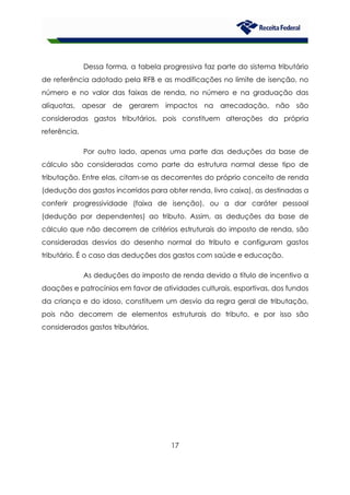 17
Dessa forma, a tabela progressiva faz parte do sistema tributário
de referência adotado pela RFB e as modificações no limite de isenção, no
número e no valor das faixas de renda, no número e na graduação das
alíquotas, apesar de gerarem impactos na arrecadação, não são
consideradas gastos tributários, pois constituem alterações da própria
referência.
Por outro lado, apenas uma parte das deduções da base de
cálculo são consideradas como parte da estrutura normal desse tipo de
tributação. Entre elas, citam-se as decorrentes do próprio conceito de renda
(dedução dos gastos incorridos para obter renda, livro caixa), as destinadas a
conferir progressividade (faixa de isenção), ou a dar caráter pessoal
(dedução por dependentes) ao tributo. Assim, as deduções da base de
cálculo que não decorrem de critérios estruturais do imposto de renda, são
consideradas desvios do desenho normal do tributo e configuram gastos
tributário. É o caso das deduções dos gastos com saúde e educação.
As deduções do imposto de renda devido a título de incentivo a
doações e patrocínios em favor de atividades culturais, esportivas, dos fundos
da criança e do idoso, constituem um desvio da regra geral de tributação,
pois não decorrem de elementos estruturais do tributo, e por isso são
considerados gastos tributários.
 