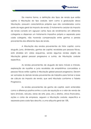 19
Da mesma forma, a definição dos tipos de renda que estão
sujeitos à tributação do tipo cedular, bem como a graduação dessa
tributação, possuem características próprias que são consideradas como
parte da regra geral do imposto de renda. O tratamento cedular do imposto
de renda consiste em agrupar certos tipos de rendimentos em diferentes
categorias e dispensar um tratamento impositivo próprio e separado para
cada categoria, não havendo compensação entre ganhos e perdas
provenientes dos diferentes tipos de renda.
A tributação das rendas provenientes do fator capital, como
aluguéis, juros, dividendos, ganhos de capital, recebidas por pessoas físicas,
está dividida em vários esquemas, sendo algumas rendas objeto da
tributação global pessoal progressiva e outras, de tributação cedular
específica.
As rendas provenientes de aluguéis de bens móveis e imóveis,
exploração de royalties e juros recebidos de empréstimos concedidos a
pessoas físicas estão sujeitas à tributação global pessoal progressiva. Devem
ser somadas às demais rendas provenientes de trabalho para formar a base
de cálculo do imposto de renda, que será tributada conforme a Tabela
Progressiva.
As rendas provenientes de ganho de capital, assim entendido
como a diferença positiva entre o custo de aquisição e o valor de venda de
bens (imóveis, veículos, obras de arte, joias, etc.), direitos, ativos financeiros,
ações e cotas de empresas, seguem a tributação cedular, específica e
separada para cada tipo descrito, a uma alíquota geral de 15%.
 