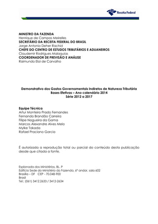 MINISTRO DA FAZENDA
Henrique de Campos Meirelles
SECRETÁRIO DA RECEITA FEDERAL DO BRASIL
Jorge Antonio Deher Rachid
CHEFE DO CENTRO DE ESTUDOS TRIBUTÁRIOS E ADUANEIROS
Claudemir Rodrigues Malaquias
COORDENADOR DE PREVISÃO E ANÁLISE
Raimundo Eloi de Carvalho
Demonstrativo dos Gastos Governamentais Indiretos de Natureza Tributária
Bases Efetivas – Ano calendário 2014
Série 2012 a 2017
Equipe Técnica
Artur Monteiro Prado Fernandes
Fernando Brandão Carreira
Filipe Nogueira da Gama
Marcos Alexandre Alves Melo
Mylke Takada
Rafael Praciano Garcia
É autorizada a reprodução total ou parcial do conteúdo desta publicação
desde que citada a fonte.
Esplanada dos Ministérios, BL. P
Edifício Sede do Ministério da Fazenda, 6º andar, sala 602
Brasília – DF CEP - 70.048-900
Brasil
Tel.: (061) 3412.2633 / 3412-2634
 