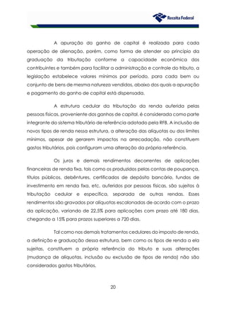20
A apuração do ganho de capital é realizada para cada
operação de alienação, porém, como forma de atender ao princípio da
graduação da tributação conforme a capacidade econômica dos
contribuintes e também para facilitar a administração e controle do tributo, a
legislação estabelece valores mínimos por período, para cada bem ou
conjunto de bens de mesma natureza vendidos, abaixo dos quais a apuração
e pagamento do ganho de capital está dispensada.
A estrutura cedular da tributação da renda auferida pelas
pessoas físicas, proveniente dos ganhos de capital, é considerada como parte
integrante do sistema tributário de referência adotado pela RFB. A inclusão de
novos tipos de renda nessa estrutura, a alteração das alíquotas ou dos limites
mínimos, apesar de gerarem impactos na arrecadação, não constituem
gastos tributários, pois configuram uma alteração da própria referência.
Os juros e demais rendimentos decorrentes de aplicações
financeiras de renda fixa, tais como os produzidos pelas contas de poupança,
títulos públicos, debêntures, certificados de depósito bancário, fundos de
investimento em renda fixa, etc, auferidos por pessoas físicas, são sujeitos à
tributação cedular e específica, separada de outras rendas. Esses
rendimentos são gravados por alíquotas escalonadas de acordo com o prazo
da aplicação, variando de 22,5% para aplicações com prazo até 180 dias,
chegando a 15% para prazos superiores a 720 dias.
Tal como nos demais tratamentos cedulares do imposto de renda,
a definição e graduação dessa estrutura, bem como os tipos de renda a ela
sujeitas, constituem a própria referência do tributo e suas alterações
(mudança de alíquotas, inclusão ou exclusão de tipos de renda) não são
considerados gastos tributários.
 