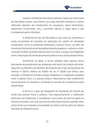 21
Todavia, rendimentos de mesma natureza, sujeitos ao mesmo tipo
de tributação cedular, que tiverem sua carga tributária reduzida ou mesmo
eliminada (isenção dos rendimentos de poupança, letras hipotecárias,
debentures incentivadas, etc.), constituem desvios à regra geral e são
considerados gastos tributários.
A definição do tipo de tributação a que deve ser submetida a
renda proveniente do resultado da aplicação do capital em atividades
empresariais, como os dividendos distribuídos a pessoas físicas, vai além da
escolha da tributação ser do tipo global pessoal progressiva, cedular ou mista,
e aborda também questões relacionadas aos meios e ao grau de integração
entre a tributação da renda das pessoas jurídicas e seus sócios pessoas físicas.
Atualmente no Brasil, a renda auferida pelas pessoas físicas
decorrente do recebimento de dividendos está isenta do imposto de renda.
Segundo a justificativa do Ministério da Fazenda (por meio da Exposição de
Motivos nº 325/95, relativa ao Projeto de Lei nº 126/95 que instituiu essa
isenção), a medida foi tomada visando estabelecer a integração completa
entre a pessoa física e a pessoa jurídica, tributando-se esses rendimentos
exclusivamente na empresa e isentando-os quando do recebimento pelos
beneficiários.
A forma e o grau de integração da tributação do imposto de
renda das pessoas físicas e jurídicas, mais especificamente o tratamento
destinado aos dividendos, é considerado como parte da estrutura geral do
imposto de renda e, por mais que essa escolha possa levantar questões sobre
justiça fiscal com impactos na equidade do sistema, ela faz parte do sistema
tributário de referência atual.
 