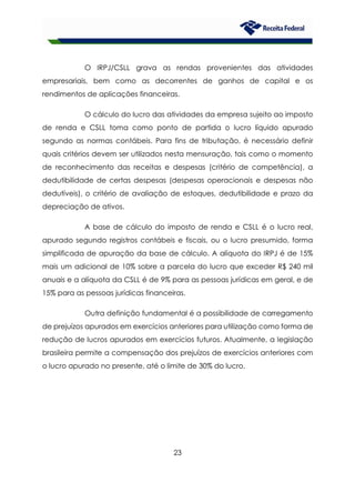 23
O IRPJ/CSLL grava as rendas provenientes das atividades
empresariais, bem como as decorrentes de ganhos de capital e os
rendimentos de aplicações financeiras.
O cálculo do lucro das atividades da empresa sujeito ao imposto
de renda e CSLL toma como ponto de partida o lucro líquido apurado
segundo as normas contábeis. Para fins de tributação, é necessário definir
quais critérios devem ser utilizados nesta mensuração, tais como o momento
de reconhecimento das receitas e despesas (critério de competência), a
dedutibilidade de certas despesas (despesas operacionais e despesas não
dedutíveis), o critério de avaliação de estoques, dedutibilidade e prazo da
depreciação de ativos.
A base de cálculo do imposto de renda e CSLL é o lucro real,
apurado segundo registros contábeis e fiscais, ou o lucro presumido, forma
simplificada de apuração da base de cálculo. A alíquota do IRPJ é de 15%
mais um adicional de 10% sobre a parcela do lucro que exceder R$ 240 mil
anuais e a alíquota da CSLL é de 9% para as pessoas jurídicas em geral, e de
15% para as pessoas jurídicas financeiras.
Outra definição fundamental é a possibilidade de carregamento
de prejuízos apurados em exercícios anteriores para utilização como forma de
redução de lucros apurados em exercícios futuros. Atualmente, a legislação
brasileira permite a compensação dos prejuízos de exercícios anteriores com
o lucro apurado no presente, até o limite de 30% do lucro.
 
