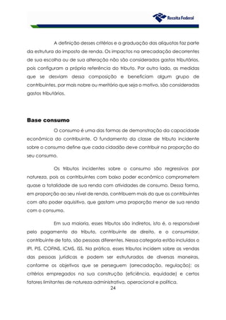 24
A definição desses critérios e a graduação das alíquotas faz parte
da estrutura do imposto de renda. Os impactos na arrecadação decorrentes
de sua escolha ou de sua alteração não são considerados gastos tributários,
pois configuram a própria referência do tributo. Por outro lado, as medidas
que se desviam dessa composição e beneficiam algum grupo de
contribuintes, por mais nobre ou meritório que seja o motivo, são consideradas
gastos tributários.
Base consumo
O consumo é uma das formas de demonstração da capacidade
econômica do contribuinte. O fundamento da classe de tributo incidente
sobre o consumo define que cada cidadão deve contribuir na proporção do
seu consumo.
Os tributos incidentes sobre o consumo são regressivos por
natureza, pois os contribuintes com baixo poder econômico comprometem
quase a totalidade de sua renda com atividades de consumo. Dessa forma,
em proporção ao seu nível de renda, contribuem mais do que os contribuintes
com alto poder aquisitivo, que gastam uma proporção menor de sua renda
com o consumo.
Em sua maioria, esses tributos são indiretos, isto é, o responsável
pelo pagamento do tributo, contribuinte de direito, e o consumidor,
contribuinte de fato, são pessoas diferentes. Nessa categoria estão incluídos o
IPI, PIS, COFINS, ICMS, ISS. Na prática, esses tributos incidem sobre as vendas
das pessoas jurídicas e podem ser estruturados de diversas maneiras,
conforme os objetivos que se perseguem (arrecadação, regulação); os
critérios empregados na sua construção (eficiência, equidade) e certos
fatores limitantes de natureza administrativa, operacional e política.
 