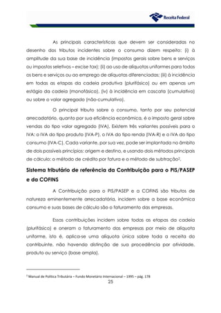 25
As principais características que devem ser consideradas no
desenho dos tributos incidentes sobre o consumo dizem respeito: (i) à
amplitude da sua base de incidência (impostos gerais sobre bens e serviços
ou impostos seletivos – excise tax); (ii) ao uso de alíquotas uniformes para todos
os bens e serviços ou ao emprego de alíquotas diferenciadas; (iii) à incidência
em todas as etapas da cadeia produtiva (plurifásico) ou em apenas um
estágio da cadeia (monofásico), (iv) à incidência em cascata (cumulativo)
ou sobre o valor agregado (não-cumulativo).
O principal tributo sobre o consumo, tanto por seu potencial
arrecadatório, quanto por sua eficiência econômica, é o imposto geral sobre
vendas do tipo valor agregado (IVA). Existem três variantes possíveis para o
IVA: o IVA do tipo produto (IVA-P), o IVA do tipo renda (IVA-R) e o IVA do tipo
consumo (IVA-C). Cada variante, por sua vez, pode ser implantada no âmbito
de dois possíveis princípios: origem e destino, e usando dois métodos principais
de cálculo: o método de crédito por fatura e o método de subtração2.
Sistema tributário de referência da Contribuição para o PIS/PASEP
e da COFINS
A Contribuição para o PIS/PASEP e a COFINS são tributos de
natureza eminentemente arrecadatória, incidem sobre a base econômica
consumo e suas bases de cálculo são o faturamento das empresas.
Essas contribuições incidem sobre todas as etapas da cadeia
(plurifásico) e oneram o faturamento das empresas por meio de alíquota
uniforme, isto é, aplica-se uma alíquota única sobre toda a receita do
contribuinte, não havendo distinção de sua procedência por atividade,
produto ou serviço (base ampla).
2
Manual de Política Tributária – Fundo Monetário Internacional – 1995 – pág. 178
 