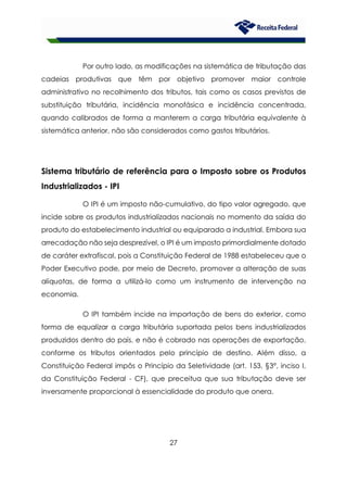 27
Por outro lado, as modificações na sistemática de tributação das
cadeias produtivas que têm por objetivo promover maior controle
administrativo no recolhimento dos tributos, tais como os casos previstos de
substituição tributária, incidência monofásica e incidência concentrada,
quando calibrados de forma a manterem a carga tributária equivalente à
sistemática anterior, não são considerados como gastos tributários.
Sistema tributário de referência para o Imposto sobre os Produtos
Industrializados - IPI
O IPI é um imposto não-cumulativo, do tipo valor agregado, que
incide sobre os produtos industrializados nacionais no momento da saída do
produto do estabelecimento industrial ou equiparado a industrial. Embora sua
arrecadação não seja desprezível, o IPI é um imposto primordialmente dotado
de caráter extrafiscal, pois a Constituição Federal de 1988 estabeleceu que o
Poder Executivo pode, por meio de Decreto, promover a alteração de suas
alíquotas, de forma a utilizá-lo como um instrumento de intervenção na
economia.
O IPI também incide na importação de bens do exterior, como
forma de equalizar a carga tributária suportada pelos bens industrializados
produzidos dentro do país, e não é cobrado nas operações de exportação,
conforme os tributos orientados pelo princípio de destino. Além disso, a
Constituição Federal impôs o Princípio da Seletividade (art. 153, §3°, inciso I,
da Constituição Federal - CF), que preceitua que sua tributação deve ser
inversamente proporcional à essencialidade do produto que onera.
 