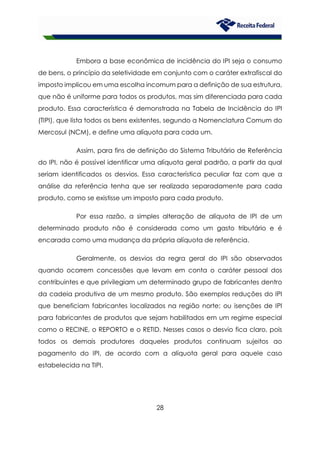 28
Embora a base econômica de incidência do IPI seja o consumo
de bens, o princípio da seletividade em conjunto com o caráter extrafiscal do
imposto implicou em uma escolha incomum para a definição de sua estrutura,
que não é uniforme para todos os produtos, mas sim diferenciada para cada
produto. Essa característica é demonstrada na Tabela de Incidência do IPI
(TIPI), que lista todos os bens existentes, segundo a Nomenclatura Comum do
Mercosul (NCM), e define uma alíquota para cada um.
Assim, para fins de definição do Sistema Tributário de Referência
do IPI, não é possível identificar uma alíquota geral padrão, a partir da qual
seriam identificados os desvios. Essa característica peculiar faz com que a
análise da referência tenha que ser realizada separadamente para cada
produto, como se existisse um imposto para cada produto.
Por essa razão, a simples alteração de alíquota de IPI de um
determinado produto não é considerada como um gasto tributário e é
encarada como uma mudança da própria alíquota de referência.
Geralmente, os desvios da regra geral do IPI são observados
quando ocorrem concessões que levam em conta o caráter pessoal dos
contribuintes e que privilegiam um determinado grupo de fabricantes dentro
da cadeia produtiva de um mesmo produto. São exemplos reduções do IPI
que beneficiam fabricantes localizados na região norte; ou isenções de IPI
para fabricantes de produtos que sejam habilitados em um regime especial
como o RECINE, o REPORTO e o RETID. Nesses casos o desvio fica claro, pois
todos os demais produtores daqueles produtos continuam sujeitos ao
pagamento do IPI, de acordo com a alíquota geral para aquele caso
estabelecida na TIPI.
 