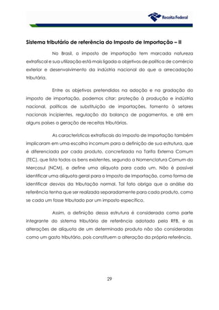 29
Sistema tributário de referência do Imposto de Importação – II
No Brasil, o imposto de importação tem marcada natureza
extrafiscal e sua utilização está mais ligada a objetivos de política de comércio
exterior e desenvolvimento da indústria nacional do que a arrecadação
tributária.
Entre os objetivos pretendidos na adoção e na gradação do
imposto de importação, podemos citar: proteção à produção e indústria
nacional, políticas de substituição de importações, fomento à setores
nacionais incipientes, regulação da balança de pagamentos, e até em
alguns países a geração de receitas tributárias.
As características extrafiscais do Imposto de Importação também
implicaram em uma escolha incomum para a definição de sua estrutura, que
é diferenciada por cada produto, concretizada na Tarifa Externa Comum
(TEC), que lista todos os bens existentes, segundo a Nomenclatura Comum do
Mercosul (NCM), e define uma alíquota para cada um. Não é possível
identificar uma alíquota geral para o Imposto de Importação, como forma de
identificar desvios da tributação normal. Tal fato obriga que a análise da
referência tenha que ser realizada separadamente para cada produto, como
se cada um fosse tributado por um imposto específico.
Assim, a definição dessa estrutura é considerada como parte
integrante do sistema tributário de referência adotado pela RFB, e as
alterações de alíquota de um determinado produto não são consideradas
como um gasto tributário, pois constituem a alteração da própria referência.
 