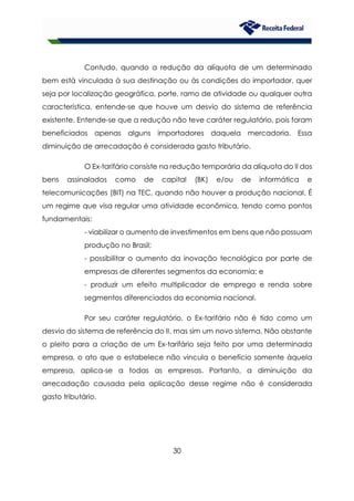 30
Contudo, quando a redução da alíquota de um determinado
bem está vinculada à sua destinação ou às condições do importador, quer
seja por localização geográfica, porte, ramo de atividade ou qualquer outra
característica, entende-se que houve um desvio do sistema de referência
existente. Entende-se que a redução não teve caráter regulatório, pois foram
beneficiados apenas alguns importadores daquela mercadoria. Essa
diminuição de arrecadação é considerada gasto tributário.
O Ex-tarifário consiste na redução temporária da alíquota do II dos
bens assinalados como de capital (BK) e/ou de informática e
telecomunicações (BIT) na TEC, quando não houver a produção nacional. É
um regime que visa regular uma atividade econômica, tendo como pontos
fundamentais:
- viabilizar o aumento de investimentos em bens que não possuam
produção no Brasil;
- possibilitar o aumento da inovação tecnológica por parte de
empresas de diferentes segmentos da economia; e
- produzir um efeito multiplicador de emprego e renda sobre
segmentos diferenciados da economia nacional.
Por seu caráter regulatório, o Ex-tarifário não é tido como um
desvio do sistema de referência do II, mas sim um novo sistema. Não obstante
o pleito para a criação de um Ex-tarifário seja feito por uma determinada
empresa, o ato que o estabelece não vincula o benefício somente àquela
empresa, aplica-se a todas as empresas. Portanto, a diminuição da
arrecadação causada pela aplicação desse regime não é considerada
gasto tributário.
 