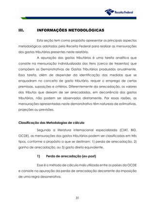 31
III. INFORMAÇÕES METODOLÓGICAS
Esta seção tem como propósito apresentar os principais aspectos
metodológicos adotados pela Receita Federal para realizar as mensurações
dos gastos tributários presentes neste relatório.
A apuração dos gastos tributários é uma tarefa analítica que
consiste na mensuração individualizada dos itens (cerca de trezentos) que
compõem os Demonstrativos de Gastos Tributários produzidos anualmente.
Essa tarefa, além de depender da identificação das medidas que se
enquadram no conceito de gasto tributário, requer o emprego de certas
premissas, suposições e critérios. Diferentemente da arrecadação, os valores
dos tributos que deixam de ser arrecadados, em decorrência dos gastos
tributários, não podem ser observados diretamente. Por essas razões, as
mensurações apresentadas neste demonstrativo têm natureza de estimativas,
projeções ou previsões.
Classificação das Metodologias de cálculo
Segundo a literatura internacional especializada (CIAT, BID,
OCDE), as mensurações dos gastos tributários podem ser classificadas em três
tipos, conforme o propósito a que se destinam: 1) perda de arrecadação, 2)
ganho de arrecadação, ou 3) gasto direto equivalente.
1) Perda de arrecadação (ex-post)
Esse é o método de cálculo mais utilizado entre os países da OCDE
e consiste na apuração da perda de arrecadação decorrente da imposição
de uma regra desonerativa.
 