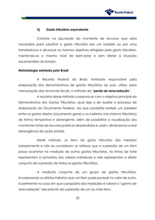 33
3) Gasto tributário equivalente
Consiste na apuração do montante de recursos que seria
necessário para substituir o gasto tributário por um subsídio ou por uma
transferência e alcançar os mesmos objetivos atingidos pelo gasto tributário,
mantendo-se o mesmo nível de bem-estar e sem afetar a situação
orçamentária do Estado.
Metodologia adotada pelo Brasil
A Receita Federal do Brasil, entidade responsável pela
elaboração dos demonstrativos de gastos tributários do país, utiliza, para
mensuração das renúncias fiscais, o método de “perda de arrecadação”.
A escolha desse método coaduna-se com o objetivo principal do
Demonstrativo dos Gastos Tributários, qual seja o de auxiliar o processo de
elaboração do Orçamento Federal, vez que possibilita realizar um paralelo
entre os gastos diretos (orçamento geral) e os indiretos (via sistema tributário)
de forma tempestiva e abrangente, além de possibilitar a visualização dos
montantes totais de recursos públicos despendidos e, assim, dimensionar a real
abrangência da ação estatal.
Neste método, os itens de gasto tributário são medidos
isoladamente e não se consideram os reflexos que a supressão de um item
possa acarretar na medição de outros gastos tributários. As linhas de total
representam o somatório dos valores individuais e não representam o efeito
conjunto da supressão de todos os gastos tributários.
A medição conjunta de um grupo de gastos tributários,
incorporando os efeitos indiretos que um item pode produzir no valor de outro,
é pertinente no caso em que o propósito das medições é valorar o “ganho de
arrecadação” decorrente da supressão de um ou mais itens.
 