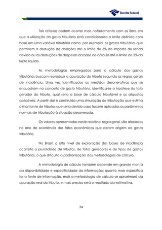 34
Tais reflexos podem ocorrer mais notadamente com os itens em
que a utilização do gasto tributário está condicionada a limite definido com
base em uma variável tributária como, por exemplo, os gastos tributários que
permitem a dedução de doações até o limite de 6% do imposto de renda
devido ou as deduções de despesas da base de cálculo até o limite de 2% do
lucro líquido.
As metodologias empregadas para o cálculo dos gastos
tributários buscam reproduzir a apuração do tributo segundo as regras gerais
de incidência. Uma vez identificadas as medidas desonerativas que se
enquadram no conceito de gasto tributário, identifica-se a hipótese do fato
gerador do tributo, qual seria a base de cálculo tributável e as alíquotas
aplicáveis. A partir daí é construída uma simulação de tributação que estima
o montante de tributos que seria devido caso fossem aplicados os parâmetros
normais de tributação à situação desonerada.
Os valores apresentados neste relatório, regra geral, são alocados
no ano de ocorrência dos fatos econômicos que deram origem ao gasto
tributário.
No Brasil, o alto nível de exploração das bases de incidência
acarreta a pluralidade de tributos, de fatos geradores e de tipos de gastos
tributários, o que dificulta a padronização das metodologias de cálculo.
A metodologia de cálculo também depende em grande monta
da disponibilidade e especificidade da informação: quanto mais específica
for a fonte de informação, mais a metodologia de cálculo se aproximará da
apuração real do tributo, e mais preciso será o resultado da estimativa.
 