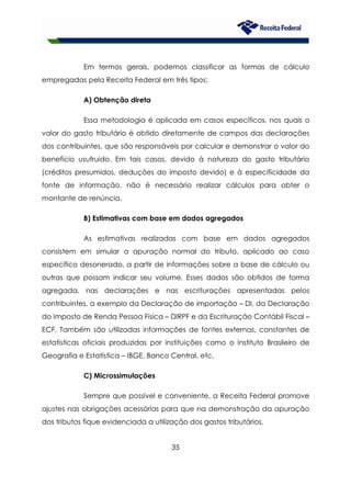 35
Em termos gerais, podemos classificar as formas de cálculo
empregadas pela Receita Federal em três tipos:
A) Obtenção direta
Essa metodologia é aplicada em casos específicos, nos quais o
valor do gasto tributário é obtido diretamente de campos das declarações
dos contribuintes, que são responsáveis por calcular e demonstrar o valor do
benefício usufruído. Em tais casos, devido à natureza do gasto tributário
(créditos presumidos, deduções do imposto devido) e à especificidade da
fonte de informação, não é necessário realizar cálculos para obter o
montante de renúncia.
B) Estimativas com base em dados agregados
As estimativas realizadas com base em dados agregados
consistem em simular a apuração normal do tributo, aplicado ao caso
específico desonerado, a partir de informações sobre a base de cálculo ou
outras que possam indicar seu volume. Esses dados são obtidos de forma
agregada, nas declarações e nas escriturações apresentadas pelos
contribuintes, a exemplo da Declaração de importação – DI, da Declaração
do Imposto de Renda Pessoa Física – DIRPF e da Escrituração Contábil Fiscal –
ECF. Também são utilizadas informações de fontes externas, constantes de
estatísticas oficiais produzidas por instituições como o Instituto Brasileiro de
Geografia e Estatística – IBGE, Banco Central, etc.
C) Microssimulações
Sempre que possível e conveniente, a Receita Federal promove
ajustes nas obrigações acessórias para que na demonstração da apuração
dos tributos fique evidenciada a utilização dos gastos tributários.
 