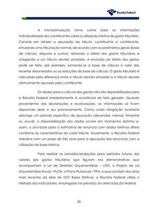 36
A microssimulação toma como base as informações
individualizadas dos contribuintes sobre a utilização efetiva do gasto tributário.
Consiste em refazer a apuração do tributo, contribuinte a contribuinte,
simulando uma tributação normal, de acordo com os parâmetros gerais (base
de cálculo, alíquota e outros), retirando o efeito dos gastos tributários e
chegando a um tributo devido simulado. A exclusão do efeito dos gastos
pode ser feita, por exemplo, somando-se à base de cálculo o valor das
receitas desoneradas ou as reduções de base de cálculo. O gasto tributário é
calculado pela diferença entre o tributo devido simulado e o tributo devido
efetivamente apurado pelo contribuinte.
Os dados para o cálculo dos gastos não são disponibilizados para
a Receita Federal imediatamente à ocorrência do fato gerador. Quando
provenientes das declarações e escriturações, as informações só ficam
disponíveis após o seu processamento. Como cada obrigação acessória
abrange um período específico de apuração (decendial, mensal, trimestral
ou anual), a disponibilização dos dados ocorre em momentos distintos e,
assim, o ano-base para a estimativa de renúncia com dados efetivos difere
conforme as características de cada tributo. Atualmente, a Receita Federal
trabalha com um prazo de três anos para a apuração das renúncias com a
utilização da base efetiva.
Para realizar as previsões/projeções para períodos futuros dos
valores dos gastos tributários que figuram nos demonstrativos que
acompanham a Lei de Diretrizes Orçamentárias – LDO, o Projeto de Lei
Orçamentária Anual – PLOA, o Plano Plurianual – PPA, e que constam dos anos
mais recentes da série do DGT Bases Efetivas, a Receita Federal utiliza o
Método dos Indicadores, empregado na previsão da arrecadação federal.
 