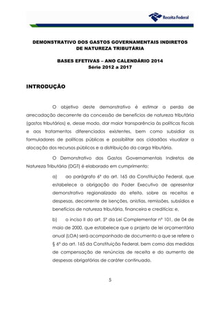 5
DEMONSTRATIVO DOS GASTOS GOVERNAMENTAIS INDIRETOS
DE NATUREZA TRIBUTÁRIA
BASES EFETIVAS – ANO CALENDÁRIO 2014
Série 2012 a 2017
INTRODUÇÃO
O objetivo deste demonstrativo é estimar a perda de
arrecadação decorrente da concessão de benefícios de natureza tributária
(gastos tributários) e, desse modo, dar maior transparência às políticas fiscais
e aos tratamentos diferenciados existentes, bem como subsidiar os
formuladores de políticas públicas e possibilitar aos cidadãos visualizar a
alocação dos recursos públicos e a distribuição da carga tributária.
O Demonstrativo dos Gastos Governamentais Indiretos de
Natureza Tributária (DGT) é elaborado em cumprimento:
a) ao parágrafo 6º do art. 165 da Constituição Federal, que
estabelece a obrigação do Poder Executivo de apresentar
demonstrativo regionalizado do efeito, sobre as receitas e
despesas, decorrente de isenções, anistias, remissões, subsídios e
benefícios de natureza tributária, financeira e creditícia; e,
b) o inciso II do art. 5º da Lei Complementar nº 101, de 04 de
maio de 2000, que estabelece que o projeto de lei orçamentária
anual (LOA) será acompanhado de documento a que se refere o
§ 6º do art. 165 da Constituição Federal, bem como das medidas
de compensação de renúncias de receita e do aumento de
despesas obrigatórias de caráter continuado.
 
