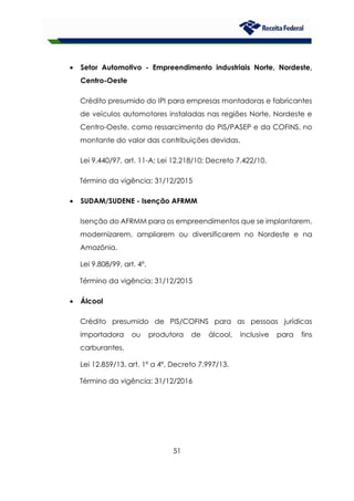 51
• Setor Automotivo - Empreendimento industriais Norte, Nordeste,
Centro-Oeste
Crédito presumido do IPI para empresas montadoras e fabricantes
de veículos automotores instaladas nas regiões Norte, Nordeste e
Centro-Oeste, como ressarcimento do PIS/PASEP e da COFINS, no
montante do valor das contribuições devidas.
Lei 9.440/97, art. 11-A; Lei 12.218/10; Decreto 7.422/10.
Término da vigência: 31/12/2015
• SUDAM/SUDENE - Isenção AFRMM
Isenção do AFRMM para os empreendimentos que se implantarem,
modernizarem, ampliarem ou diversificarem no Nordeste e na
Amazônia.
Lei 9.808/99, art. 4º.
Término da vigência: 31/12/2015
• Álcool
Crédito presumido de PIS/COFINS para as pessoas jurídicas
importadora ou produtora de álcool, inclusive para fins
carburantes.
Lei 12.859/13, art. 1º a 4º, Decreto 7.997/13.
Término da vigência: 31/12/2016
 