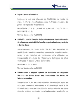 52
• Papel - Jornais e Periódicos
Redução a zero das alíquotas do PIS/COFINS na venda no
mercado interno e importação de papel destinado à impressão de
jornais e à impressão de periódicos.
Lei 10.865/04, art. 8º, § 12, III e IV, art. 28, I e II; Lei 11.727/08, art. 18;
Lei 12.649/12, art. 3º.
Término da vigência: 30/04/2016
• REPENEC - Regime Especial de Incentivos para o Desenvolvimento
de Infraestrutura da Indústria Petrolífera nas Regiões Norte, Nordeste
e Centro-Oeste
Suspensão de II, IPI, IPI-vinculado, PIS e COFINS incidentes na
aquisição de máquinas, aparelhos, instrumentos e equipamentos,
novos, e de materiais de construção para utilização ou
incorporação em obras de infraestrutura destinadas ao ativo
imobilizado de pessoa jurídica beneficiária.
Lei 12.249/10, art. 1º ao 5º.
Término da vigência: 30/06/2016
• REPNBL-Redes - Regime Especial de Tributação do Programa
Nacional de Banda Larga para Implantação de Redes de
Telecomunicações
Suspensão de IPI, PIS e COFINS incidentes na venda/aquisição de
máquinas, aparelhos, instrumentos e equipamentos novos e de
materiais de construção para utilização ou incorporação nas obras
civis dos projetos aprovados para implantação, ampliação ou
 