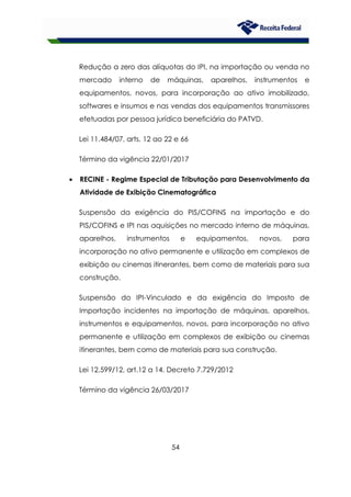 54
Redução a zero das alíquotas do IPI, na importação ou venda no
mercado interno de máquinas, aparelhos, instrumentos e
equipamentos, novos, para incorporação ao ativo imobilizado,
softwares e insumos e nas vendas dos equipamentos transmissores
efetuadas por pessoa jurídica beneficiária do PATVD.
Lei 11.484/07, arts. 12 ao 22 e 66
Término da vigência 22/01/2017
• RECINE - Regime Especial de Tributação para Desenvolvimento da
Atividade de Exibição Cinematográfica
Suspensão da exigência do PIS/COFINS na importação e do
PIS/COFINS e IPI nas aquisições no mercado interno de máquinas,
aparelhos, instrumentos e equipamentos, novos, para
incorporação no ativo permanente e utilização em complexos de
exibição ou cinemas itinerantes, bem como de materiais para sua
construção.
Suspensão do IPI-Vinculado e da exigência do Imposto de
Importação incidentes na importação de máquinas, aparelhos,
instrumentos e equipamentos, novos, para incorporação no ativo
permanente e utilização em complexos de exibição ou cinemas
itinerantes, bem como de materiais para sua construção.
Lei 12.599/12, art.12 a 14. Decreto 7.729/2012
Término da vigência 26/03/2017
 