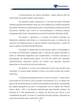 6
O Demonstrativo de Gastos Tributários – Bases efetivas 2014 foi
estruturado em quatro seções e dois anexos.
Na primeira seção, descreve-se o conceito de gasto tributário
utilizado pela Receita Federal, tendo-se como referência os critérios adotados
por países membros da Organização para a Cooperação e Desenvolvimento
Econômico (OCDE), bem como as recomendações e melhores práticas
divulgadas pelo Centro Interamericano de Administrações Tributárias (CIAT).
Na Seção II, aborda-se o conceito de Sistema Tributário de
Referência adotado pelo Brasil e os fundamentos para a construção da
estrutura de referência para os tributos federais mais relevantes, a partir da
qual, os gastos tributários são identificados.
Na Seção III, apresentam-se informações sobre a metodologia e
as fontes de informações utilizadas para o cálculo dos gastos tributários e
sobre as alterações legislativas que ocasionaram a inclusão, exclusão ou
prorrogação de determinados gastos. Ao final da seção são prestados
esclarecimentos adicionais quanto aos fatores que geraram impactos
relevantes no montante da renúncia estimada.
Na Seção IV, consta uma explicação sucinta dos quadros que
compõem os anexos deste relatório e faz-se uma breve análise dos valores
estimados.
A estimativa propriamente dita consta do Anexo I – Dados 2014,
estruturado em 25 (vinte e cinco) quadros. Nos Quadros I a X, os valores dos
gastos são discriminados por função orçamentária e por tributo, consolidados
por região geográfica do país e comparados com os valores do Produto
Interno Bruto – PIB e da Receita Administrada pela Receita Federal. Os
Quadros XI a XXV apresentam os valores da renúncia por tributo e por
modalidade de gasto. O Anexo II, constituído de sete quadros, apresenta as
estimativas obtidas para a série 2012 a 2017.
 