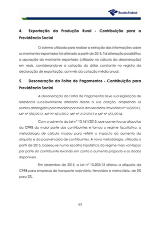 63
4. Exportação da Produção Rural - Contribuição para a
Previdência Social
O sistema utilizado para realizar a extração das informações sobre
os montantes exportados foi alterado a partir de 2015. Tal alteração possibilitou
a apuração do montante exportado (utilizado no cálculo da desoneração)
em reais, considerando-se a cotação do dólar constante no registro da
declaração de exportação, ao invés da cotação média anual.
5. Desoneração da Folha de Pagamentos - Contribuição para
Previdência Social
A Desoneração da Folha de Pagamentos teve sua legislação de
referência sucessivamente alterada desde a sua criação, ampliando os
setores abrangidos pela medida por meio das Medidas Provisórias n° 563/2012,
MP n° 582/2012, MP n° 601/2012, MP n° 612/2013 e MP n° 651/2014.
Com o advento da Lei n° 13.161/2015, que aumentou as alíquotas
da CPRB da maior parte dos contribuintes e tornou o regime facultativo, a
metodologia de cálculo mudou para refletir o impacto do aumento da
alíquota e da possível saída de contribuintes. A nova metodologia, utilizada a
partir de 2015, baseou-se numa escolha hipotética do regime mais vantajoso
por parte do contribuinte levando em conta o aumento proposto e os dados
disponíveis.
Em dezembro de 2015, a Lei nº 13.202/15 alterou a alíquota da
CPRB para empresas de transporte rodoviário, ferroviário e metroviário, de 3%
para 2%.
 