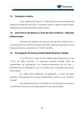 66
12. Transporte coletivo
Com a publicação da Lei nº 13.043, de 2014, houve ampliação da
redução da alíquota zero para o transporte público coletivo intermunicipal,
interestadual e internacional de caráter urbano.
13. Zona Franca de Manaus e Área de Livre Comércio - Alíquotas
Diferenciadas
Extensão das hipóteses de alíquota zero de PIS e COFINS para a
venda de pneus e câmaras de ar para bicicletas, quando produzidas na Zona
Franca de Manaus, conforme Lei nº 13.097, de 2015.
14. Prorrogação da Licença Maternidade/Empresa Cidadã
O Art. 38 da Lei 13.257 de 2016 alterou alguns dispositivos da Lei
11.770, de 2008, incluindo, no Programa Empresa Cidadã, além da
possibilidade de prorrogação da licença-maternidade por 60 dias, a
possibilidade de prorrogação, por 15 (quinze) dias a duração da licença-
paternidade.
Em razão dessa alteração na legislação, o nome do gasto
tributário “Prorrogação da Licença Maternidade” passou a ser “Empresa
Cidadã”.
Essa alteração justifica o aumento do valor do gasto, que passou
a contemplar também as prorrogações de licença-paternidade.
 