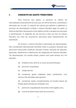 7
I. CONCEITO DE GASTO TRIBUTÁRIO
Para financiar seus gastos, os governos se utilizam da
arrecadação compulsória de recursos que, em termos técnicos, caracteriza a
tributação de um país. O conjunto de normas que definem e delimitam o
processo de arrecadação compõe o sistema tributário legal. Em geral, os
sistemas tributários não possuem outro objetivo senão o de gerar recursos para
a administração. O dispêndio de tais recursos é feito por fora do sistema
tributário, por meio de orçamentos aprovados pelos representantes da
população.
No entanto, o sistema tributário é permeado por desonerações.
São consideradas desonerações tributárias todas e quaisquer situações que
promovam presunções creditícias, isenções, anistias, reduções de alíquotas,
deduções, abatimentos e diferimentos de obrigações de natureza tributária.
Tais desonerações, em sentido amplo, podem servir para diversos fins. Por
exemplo:
a) simplificar e/ou diminuir os custos da administração;
b) promover a equidade;
c) corrigir desvios;
d) compensar gastos realizados pelos contribuintes com
serviços não atendidos pelo governo;
e) compensar ações complementares às funções típicas de
Estado desenvolvidas por entidades civis;
f) promover a equalização das rendas entre regiões; e/ou,
g) incentivar determinado setor da economia.
 